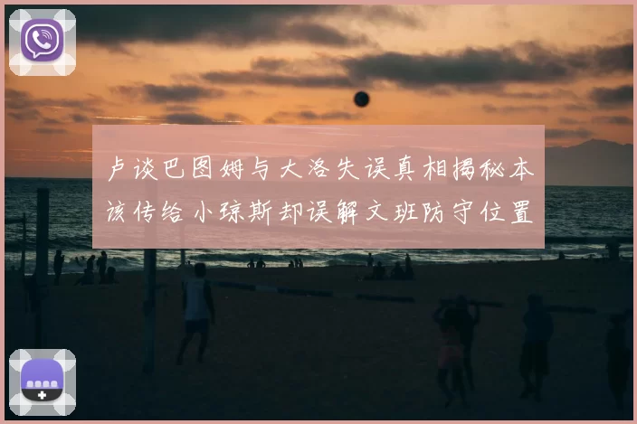卢谈巴图姆与大洛失误真相揭秘本该传给小琼斯却误解文班防守位置
