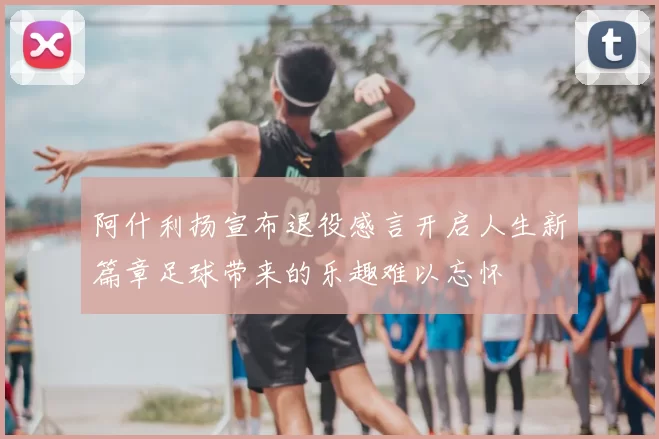 阿什利扬宣布退役感言开启人生新篇章足球带来的乐趣难以忘怀