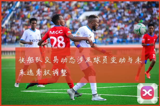 快船队交易动态涉及球员变动与未来选秀权调整