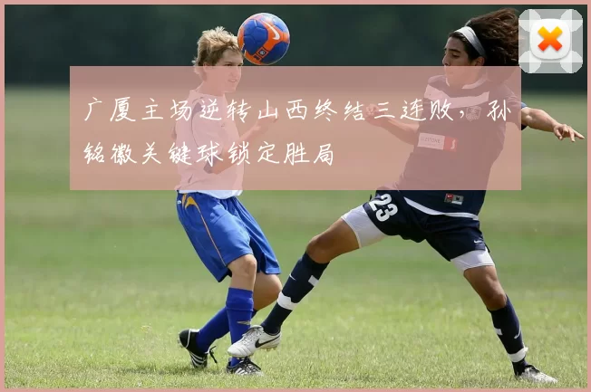 广厦主场逆转山西终结三连败，孙铭徽关键球锁定胜局