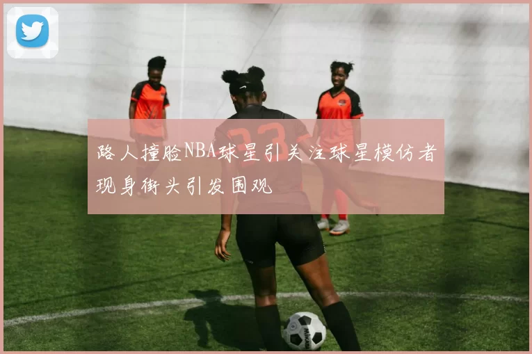路人撞脸NBA球星引关注球星模仿者现身街头引发围观