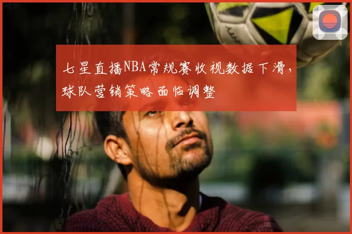 七星直播NBA常规赛收视数据下滑,球队营销策略面临调整