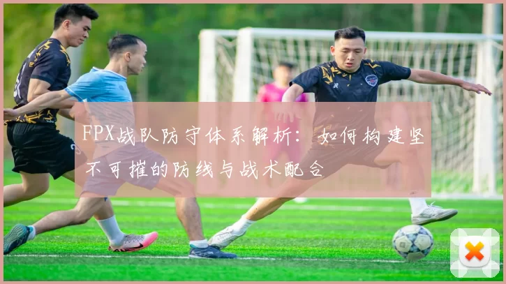 FPX战队防守体系解析：如何构建坚不可摧的防线与战术配合