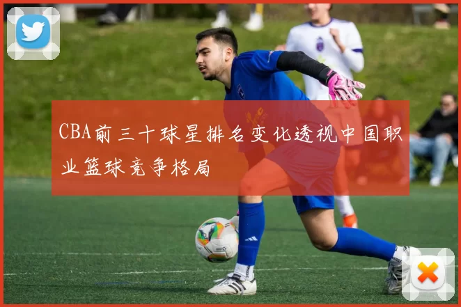CBA前三十球星排名变化透视中国职业篮球竞争格局