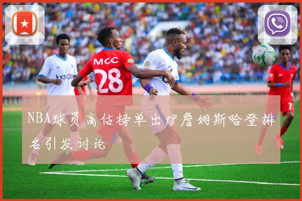 NBA球员高估榜单出炉詹姆斯哈登排名引发讨论