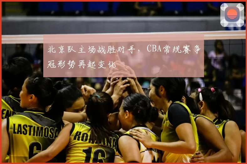 北京队主场战胜对手，CBA常规赛争冠形势再起变化