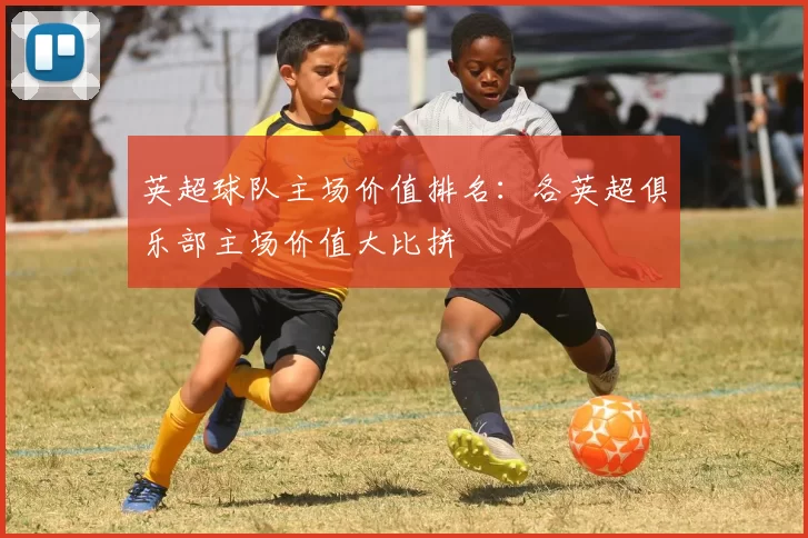 英超球队主场价值排名:各英超俱乐部主场价值大比拼