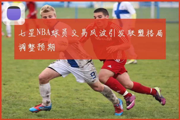 七星NBA球员交易风波引发联盟格局调整预期