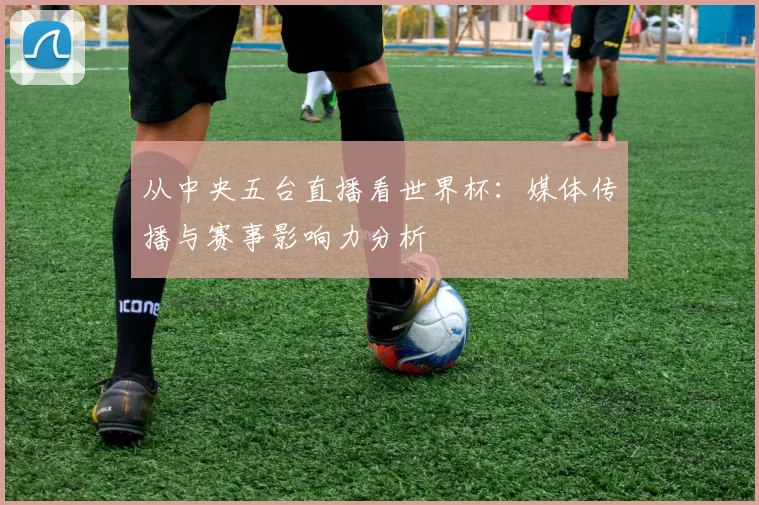 从中央五台直播看世界杯:媒体传播与赛事影响力分析