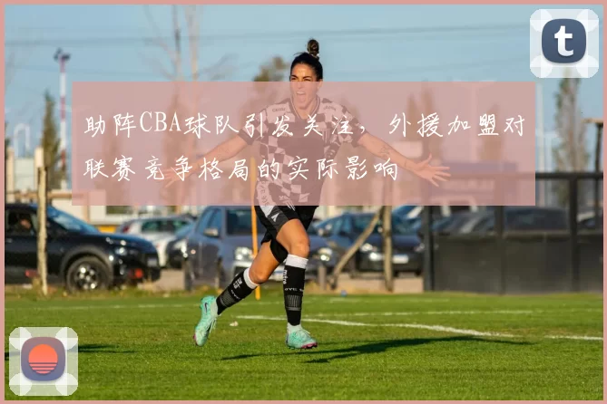 助阵CBA球队引发关注,外援加盟对联赛竞争格局的实际影响