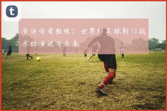 专访传奇教练:世界杯足球射门战术的演进与未来