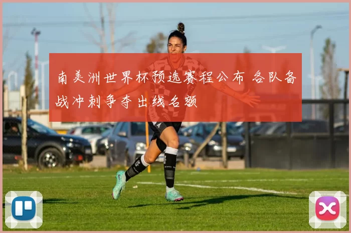 南美洲世界杯预选赛程公布 各队备战冲刺争夺出线名额
