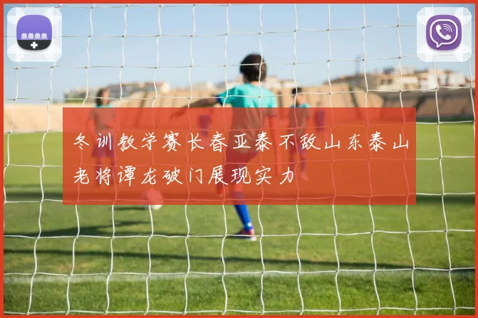 冬训教学赛长春亚泰不敌山东泰山老将谭龙破门展现实力