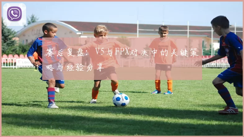 赛后复盘：V5与FPX对决中的关键策略与经验分享