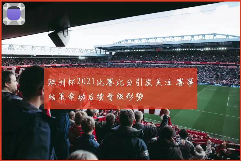 欧洲杯2021比赛比分引发关注 赛事结果牵动后续晋级形势
