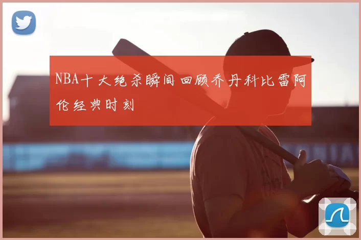 NBA十大绝杀瞬间回顾乔丹科比雷阿伦经典时刻