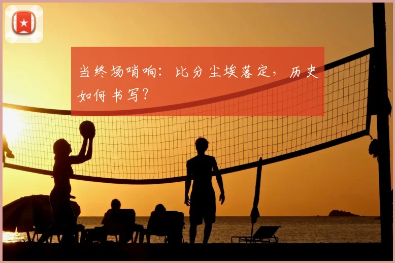 当终场哨响:比分尘埃落定,历史如何书写?
