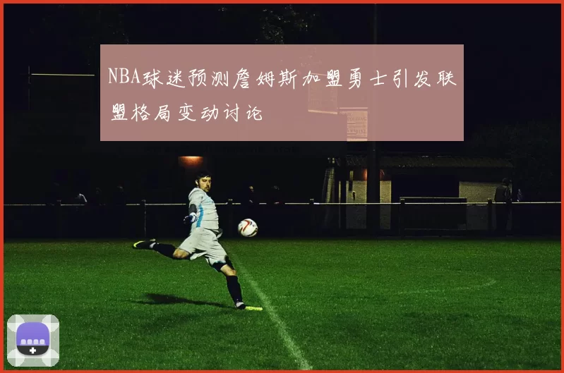 NBA球迷预测詹姆斯加盟勇士引发联盟格局变动讨论