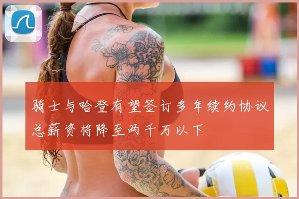 骑士与哈登有望签订多年续约协议总薪资将降至两千万以下