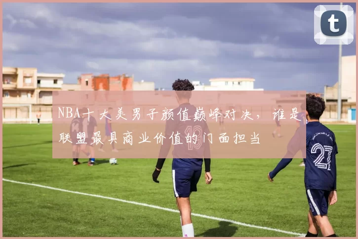 NBA十大美男子颜值巅峰对决,谁是联盟最具商业价值的门面担当
