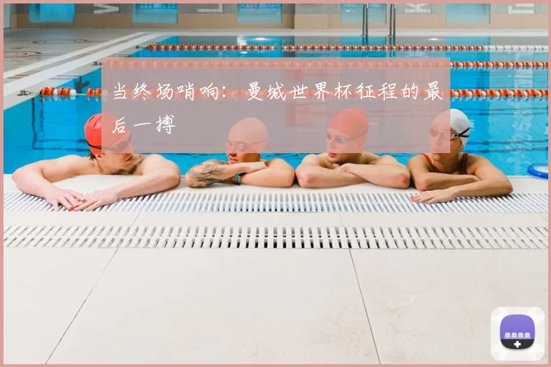 当终场哨响：曼城世界杯征程的最后一搏
