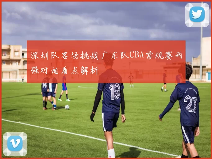 深圳队客场挑战广东队CBA常规赛两强对话看点解析
