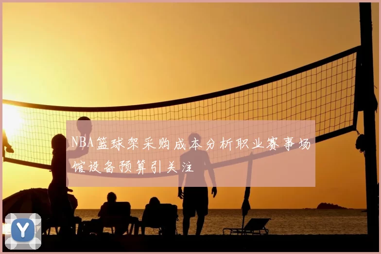 NBA篮球架采购成本分析职业赛事场馆设备预算引关注
