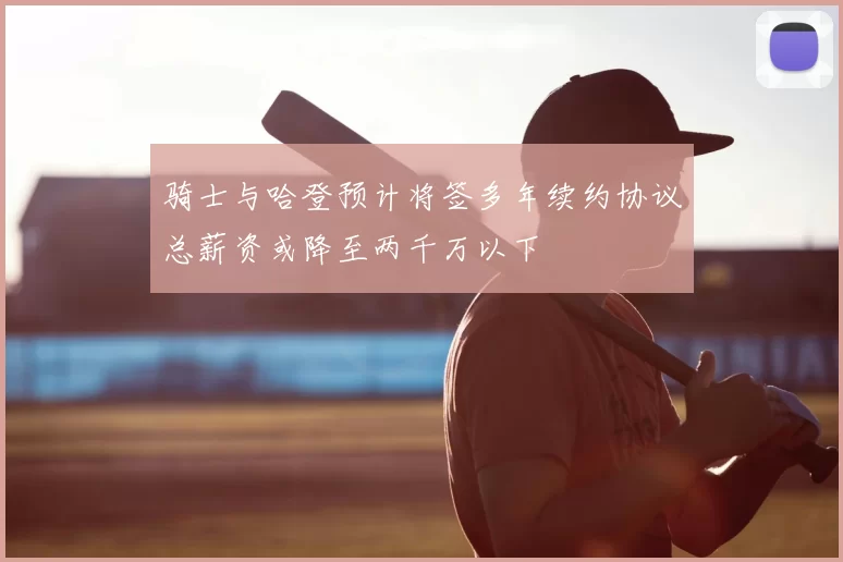 骑士与哈登预计将签多年续约协议总薪资或降至两千万以下