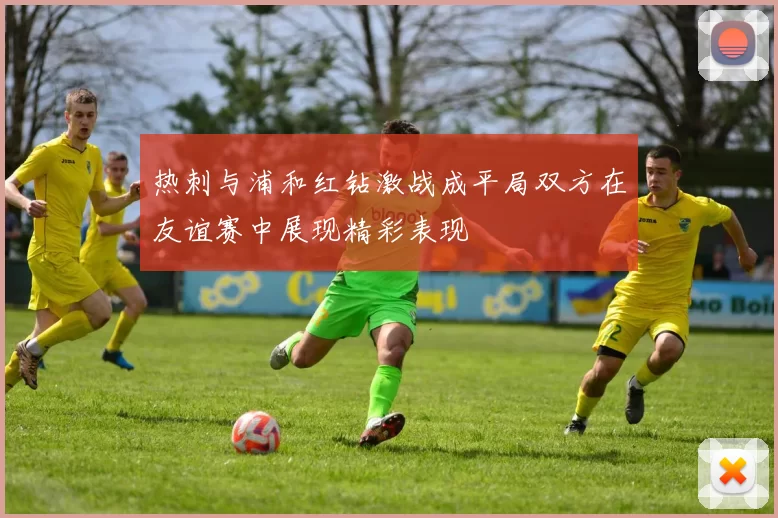 热刺与浦和红钻激战成平局双方在友谊赛中展现精彩表现