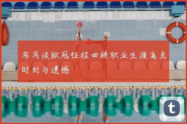 布冯谈欧冠征程回顾职业生涯高光时刻与遗憾