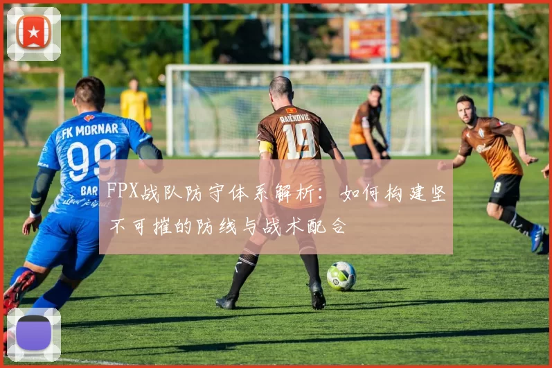 FPX战队防守体系解析：如何构建坚不可摧的防线与战术配合