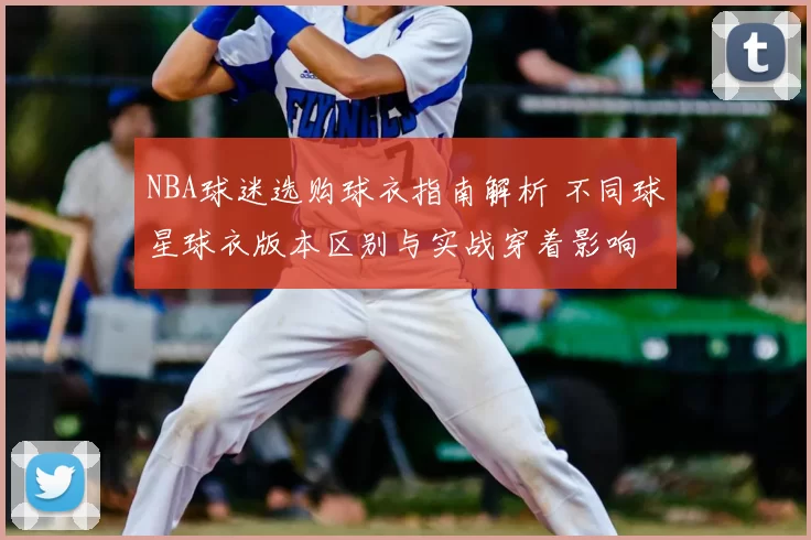 NBA球迷选购球衣指南解析 不同球星球衣版本区别与实战穿着影响
