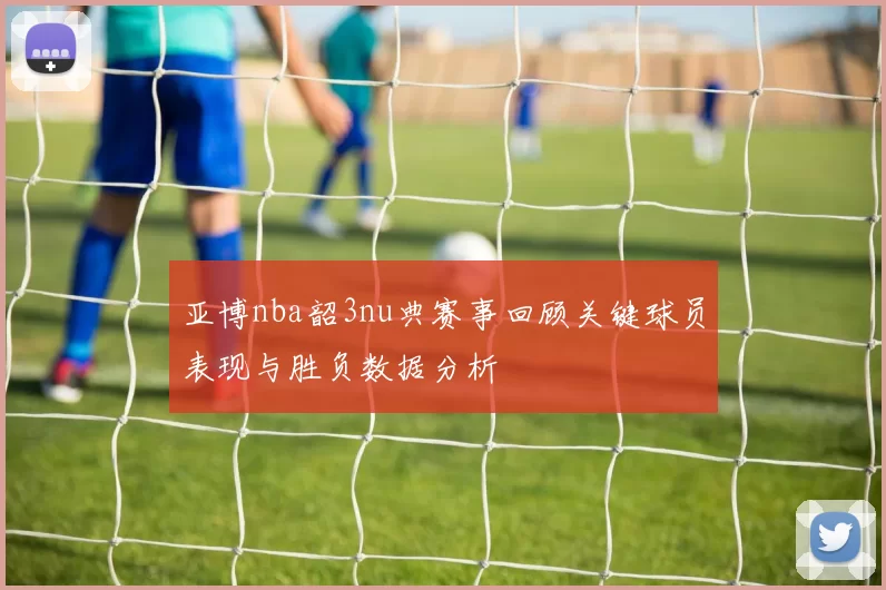 亚博nba韶3nu典赛事回顾关键球员表现与胜负数据分析