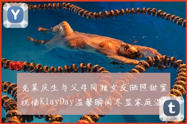 克莱庆生与父母同框女友晒照甜蜜祝福KlayDay温馨瞬间尽显家庭温暖