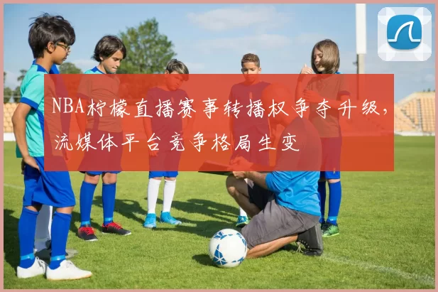 NBA柠檬直播赛事转播权争夺升级，流媒体平台竞争格局生变