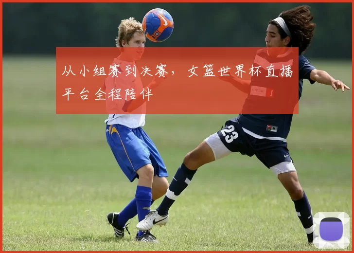 从小组赛到决赛,女篮世界杯直播平台全程陪伴