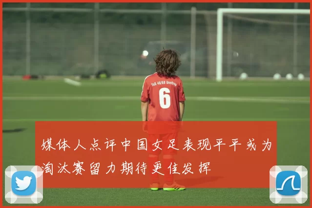 媒体人点评中国女足表现平平或为淘汰赛留力期待更佳发挥
