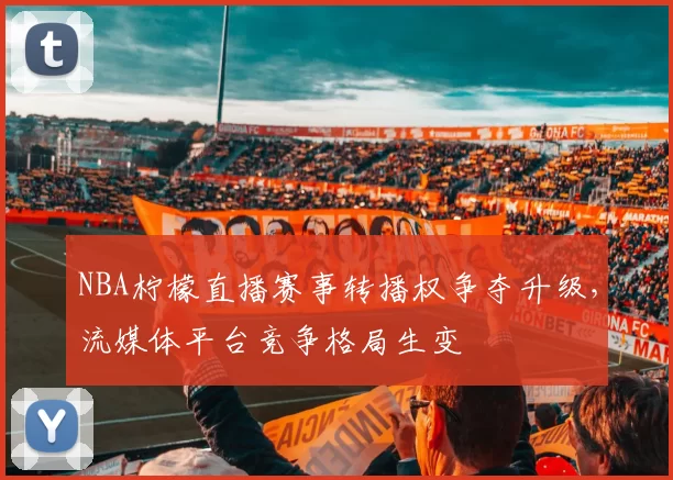 NBA柠檬直播赛事转播权争夺升级，流媒体平台竞争格局生变