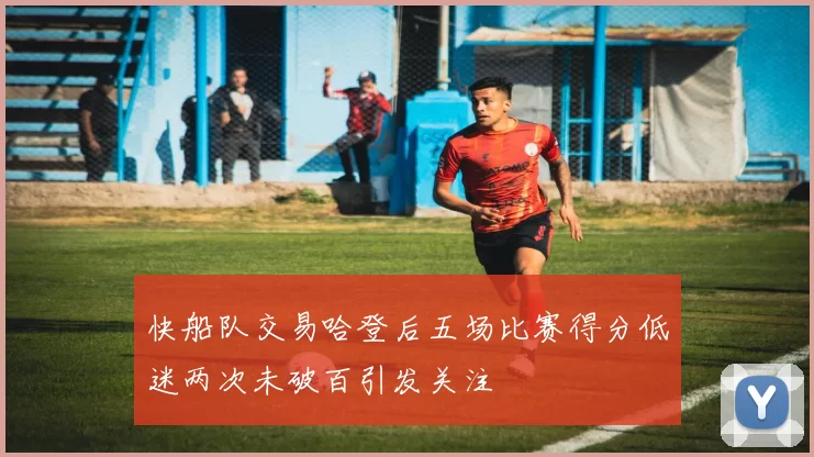快船队交易哈登后五场比赛得分低迷两次未破百引发关注