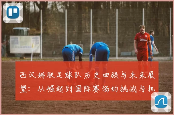 西汉姆联足球队历史回顾与未来展望：从崛起到国际赛场的挑战与机遇