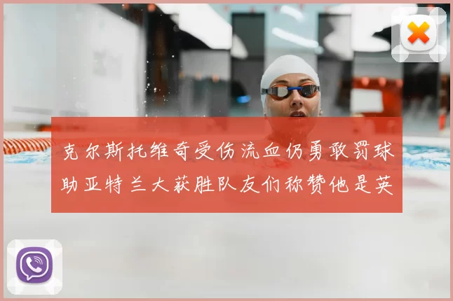 克尔斯托维奇受伤流血仍勇敢罚球助亚特兰大获胜队友们称赞他是英雄