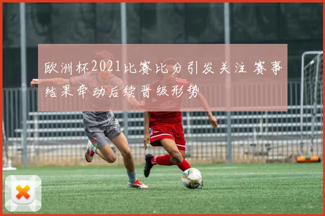 欧洲杯2021比赛比分引发关注 赛事结果牵动后续晋级形势