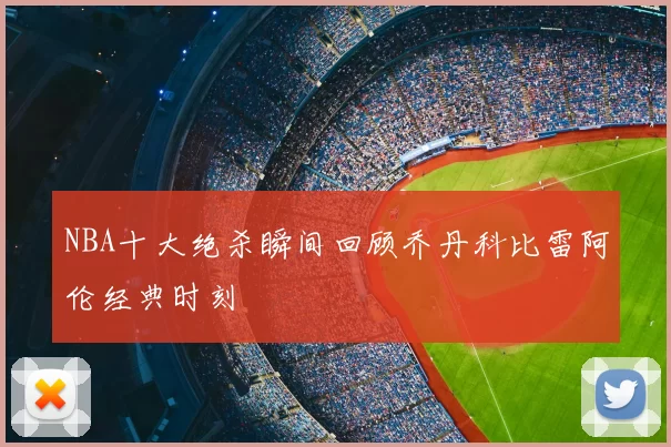 NBA十大绝杀瞬间回顾乔丹科比雷阿伦经典时刻