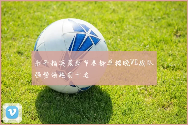 和平精英最新节奏榜单揭晓WE战队强势领跑前十名