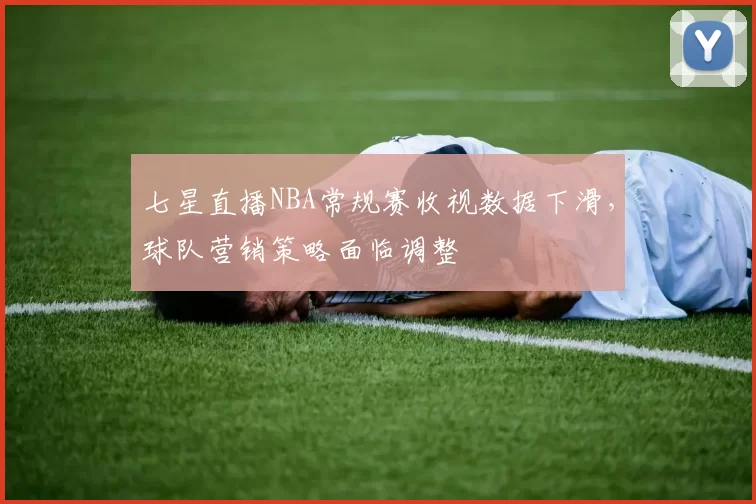 七星直播NBA常规赛收视数据下滑,球队营销策略面临调整