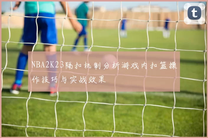NBA2K23隔扣机制分析游戏内扣篮操作技巧与实战效果