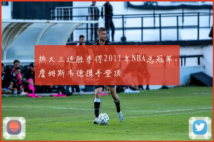 热火三连胜夺得2011年NBA总冠军,詹姆斯韦德携手登顶