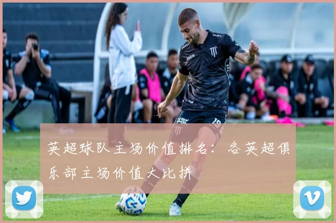 英超球队主场价值排名:各英超俱乐部主场价值大比拼
