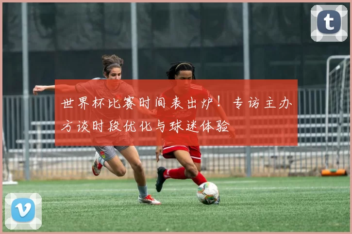 世界杯比赛时间表出炉!专访主办方谈时段优化与球迷体验