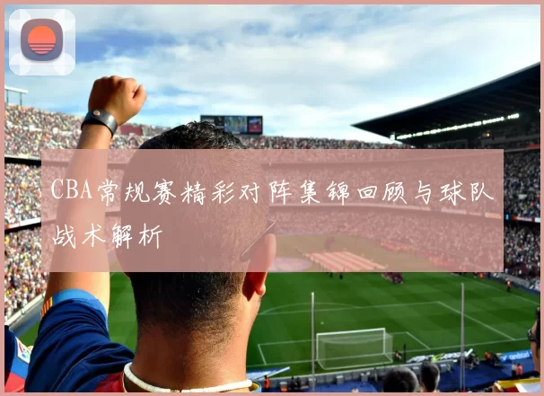 CBA常规赛精彩对阵集锦回顾与球队战术解析